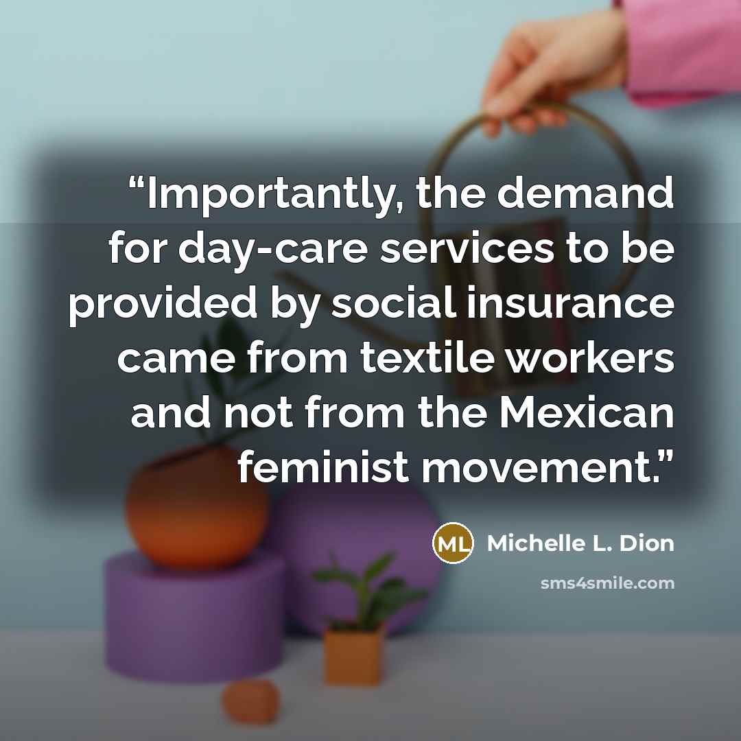 “Importantly, the demand for day-care services to be provided by social insurance came from textile workers and not from the Mexican feminist movement.” quote by Michelle L. Dion