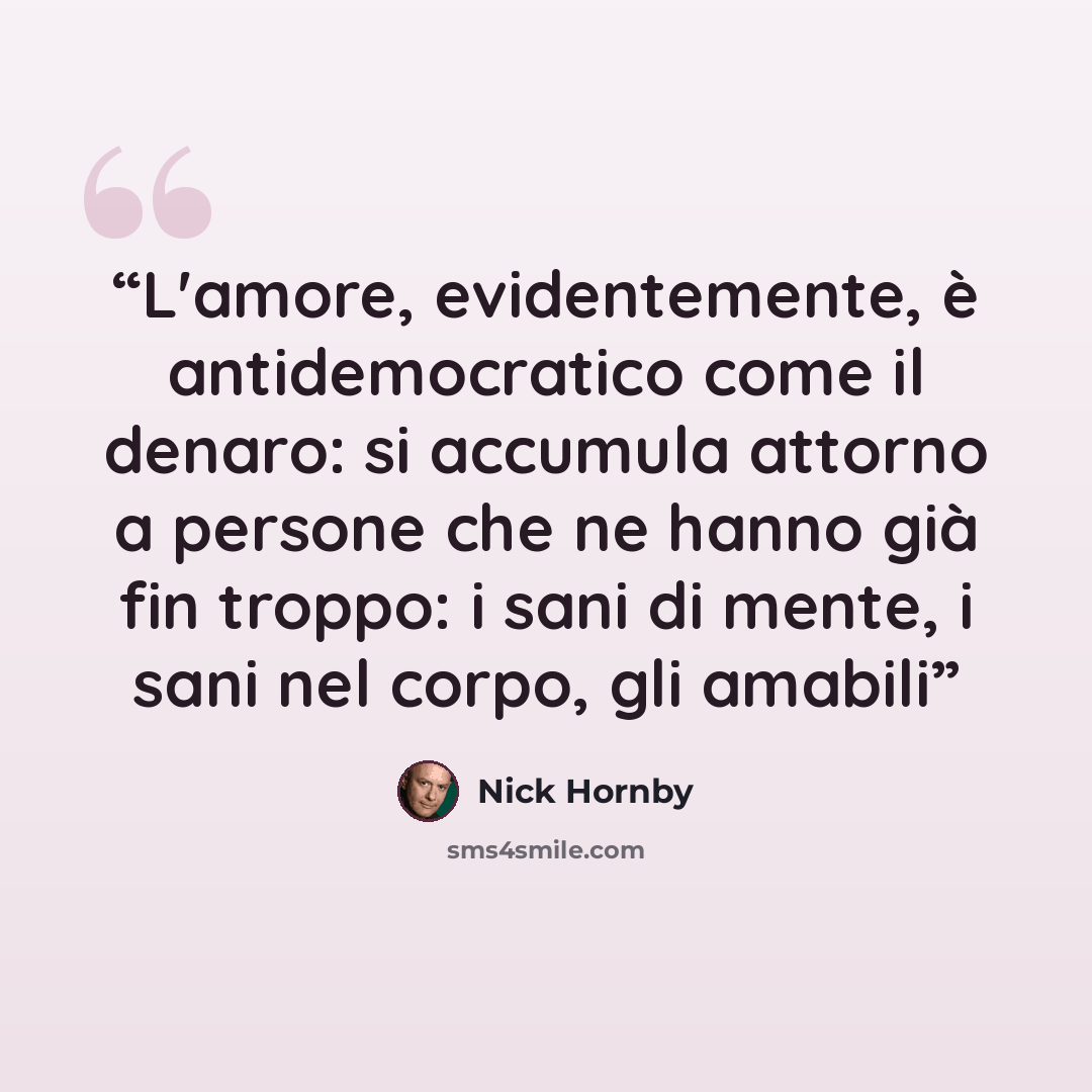 “L'amore, evidentemente, è antidemocratico come il denaro: si accumula attorno a persone che ne hanno già fin troppo: i sani di mente, i sani nel corpo, gli amabili” quote by Nick Hornby