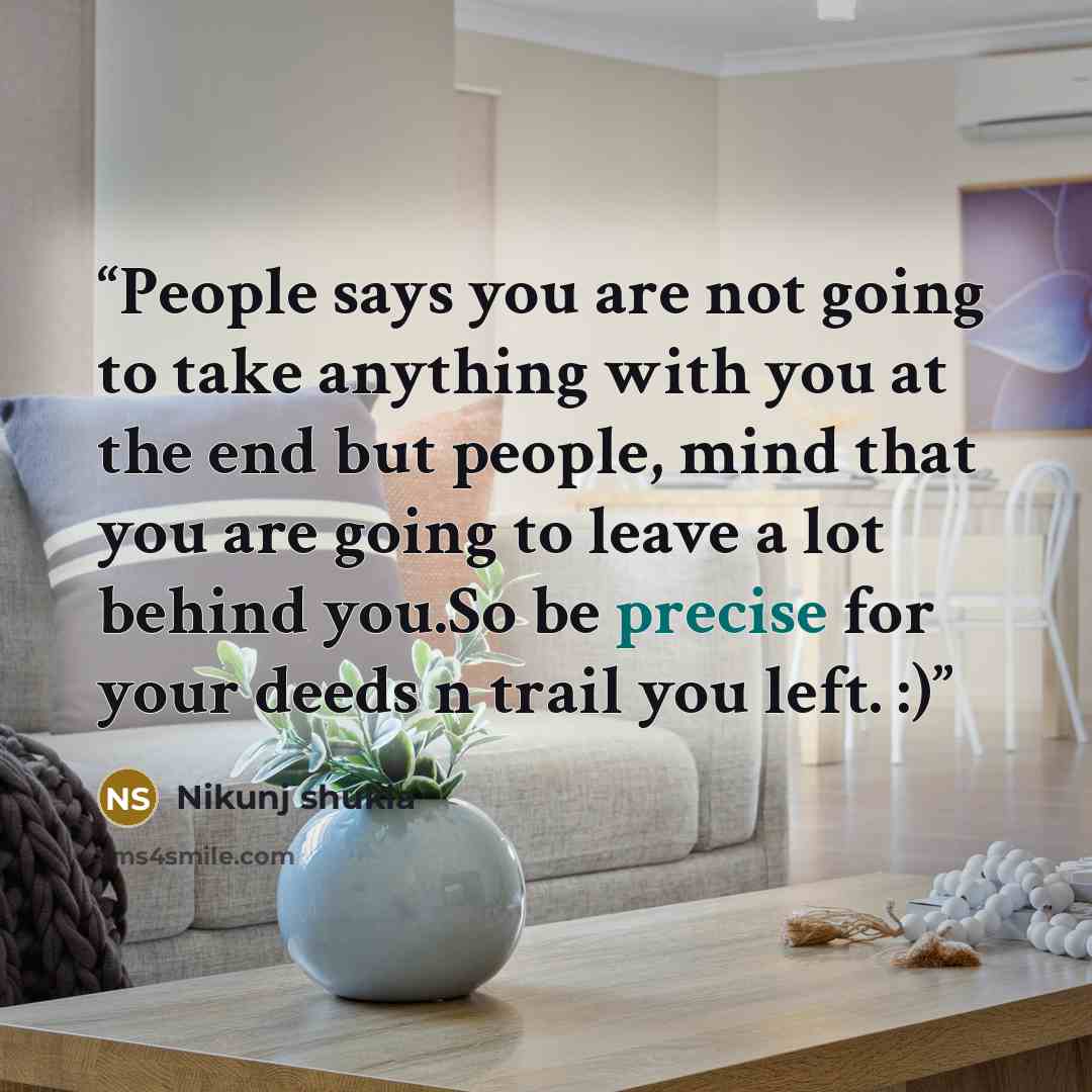 “People says you are not going to take anything with you at the end but people, mind that you are going to leave a lot behind you.So be precise for your deeds n trail you left. :)” quote by Nikunj shukla