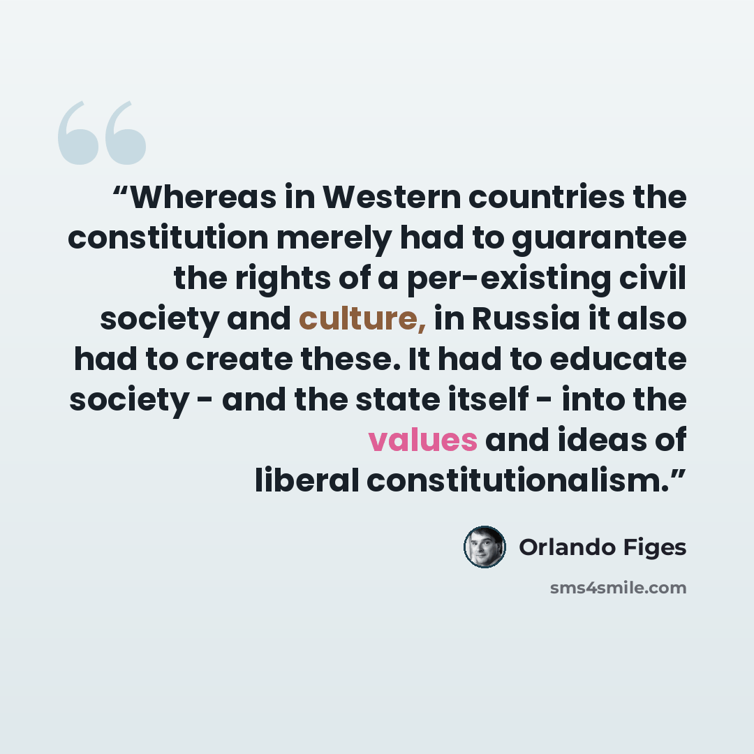 “Whereas in Western countries the constitution merely had to guarantee the rights of a per-existing civil society and culture, in Russia it also had to create these. It had to educate society - and the state itself - into the values and ideas of liberal constitutionalism.” quote by Orlando Figes