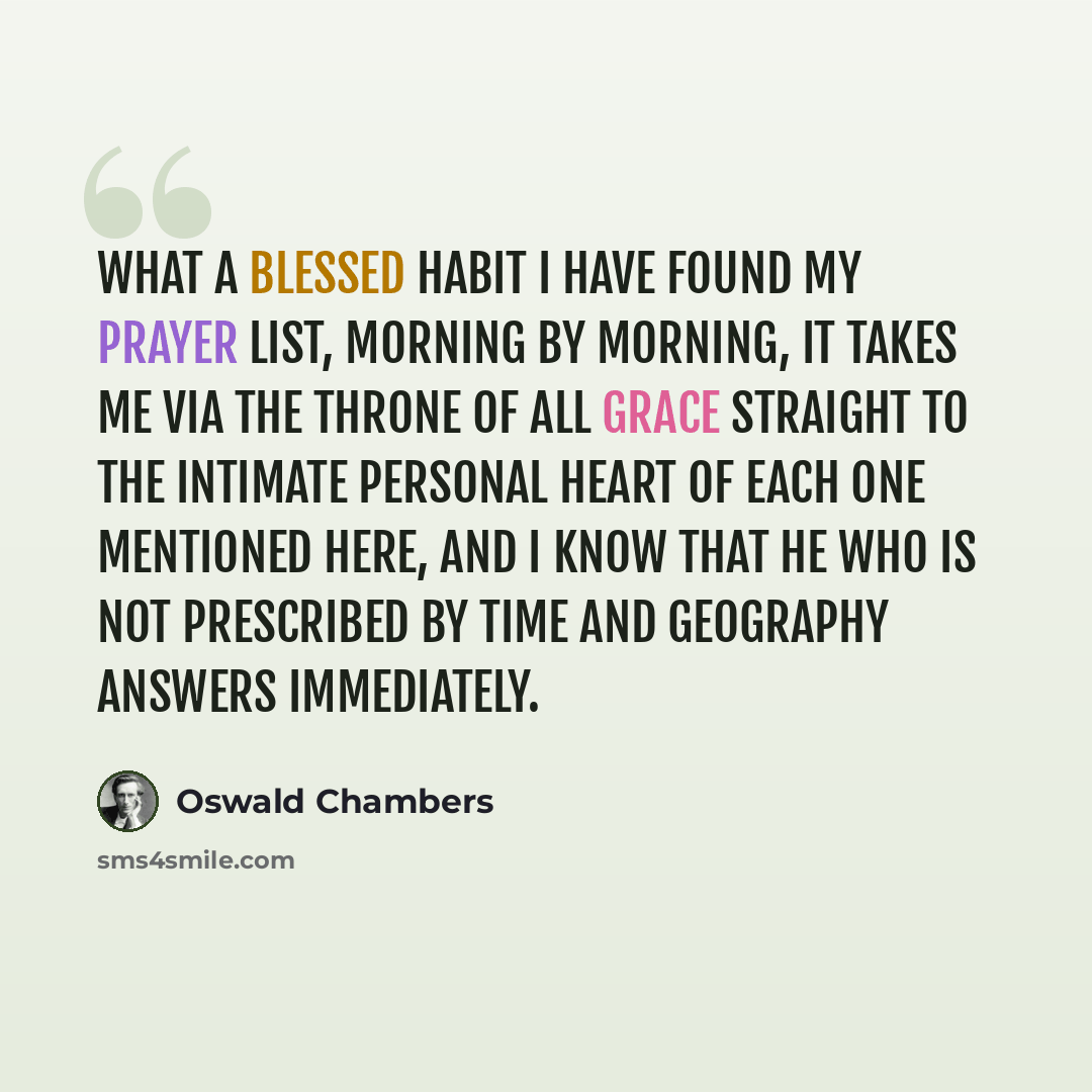 “What a blessed habit I have found my prayer list, morning by morning, it takes me via the Throne of all Grace straight to the intimate personal heart of each one mentioned here, and I know that He Who is not prescribed by time and geography answers immediately.” quote by Oswald Chambers