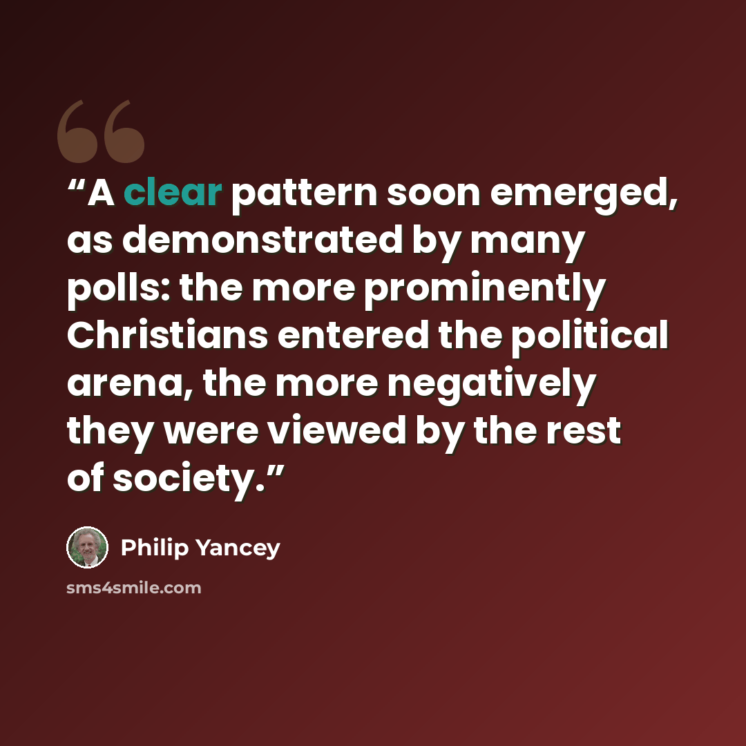 “A clear pattern soon emerged, as demonstrated by many polls: the more prominently Christians entered the political arena, the more negatively they were viewed by the rest of society.” quote by Philip Yancey