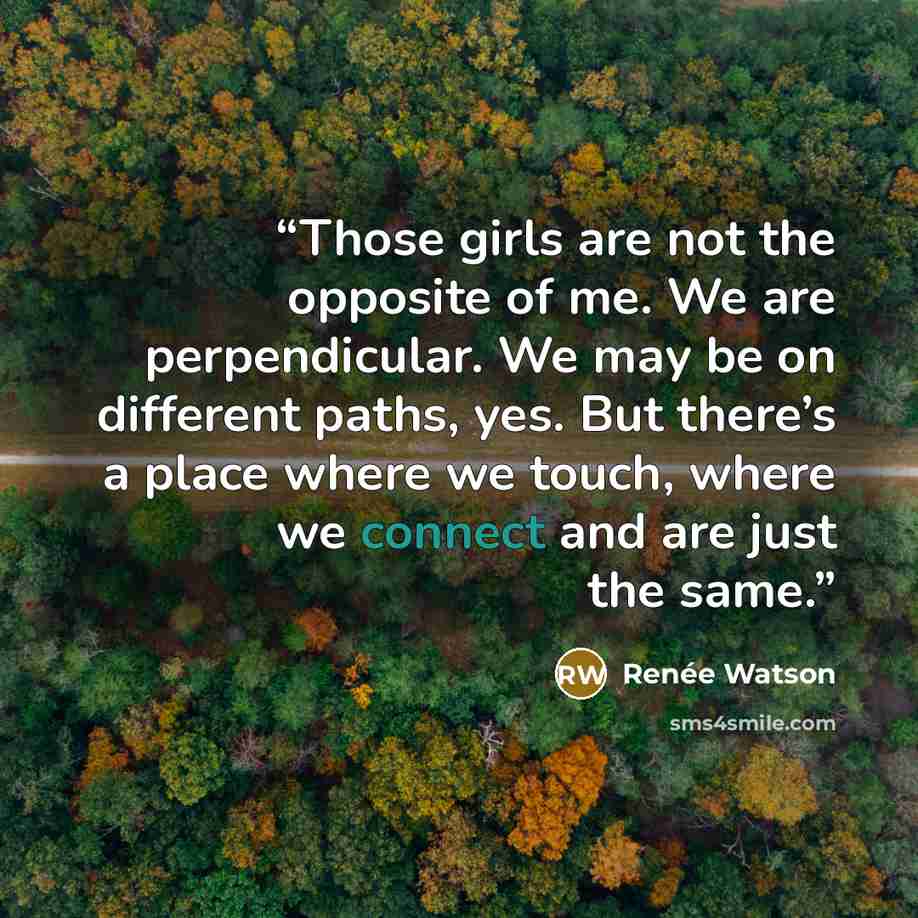 “Those girls are not the opposite of me. We are perpendicular. We may be on different paths, yes. But there’s a place where we touch, where we connect and are just the same.” quote by Renée Watson