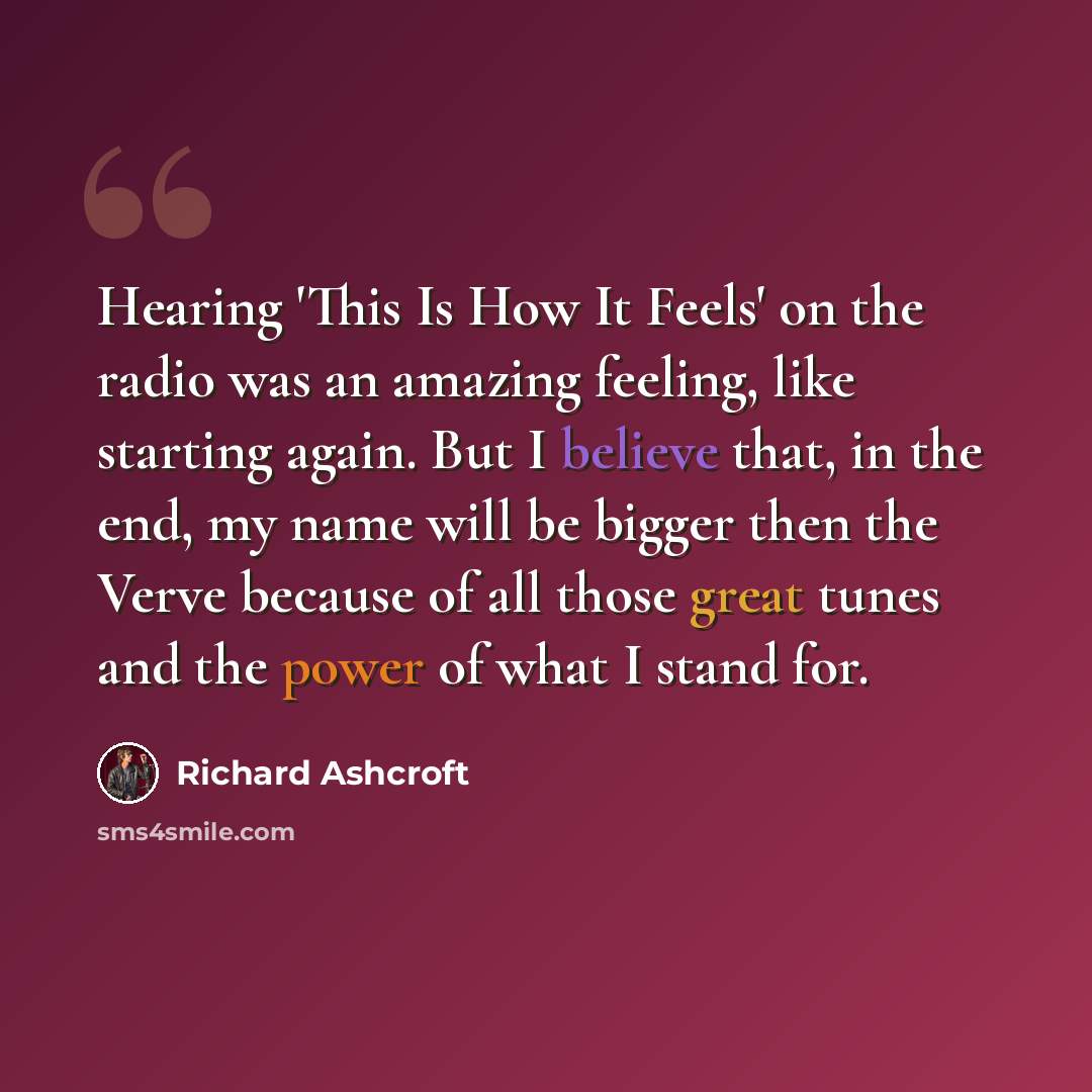 “Hearing 'This Is How It Feels' on the radio was an amazing feeling, like starting again. But I believe that, in the end, my name will be bigger then the Verve because of all those great tunes and the power of what I stand for.” quote by Richard Ashcroft