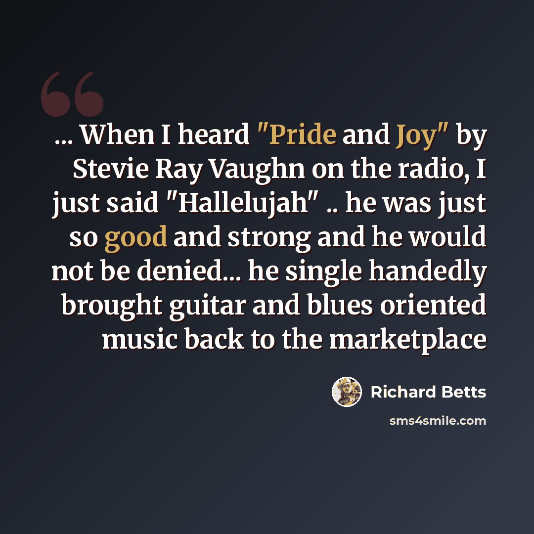 “... When I heard "Pride and Joy" by Stevie Ray Vaughn on the radio, I just said "Hallelujah" .. he was just so good and strong and he would not be denied... he single handedly brought guitar and blues oriented music back to the marketplace” quote by Richard Betts