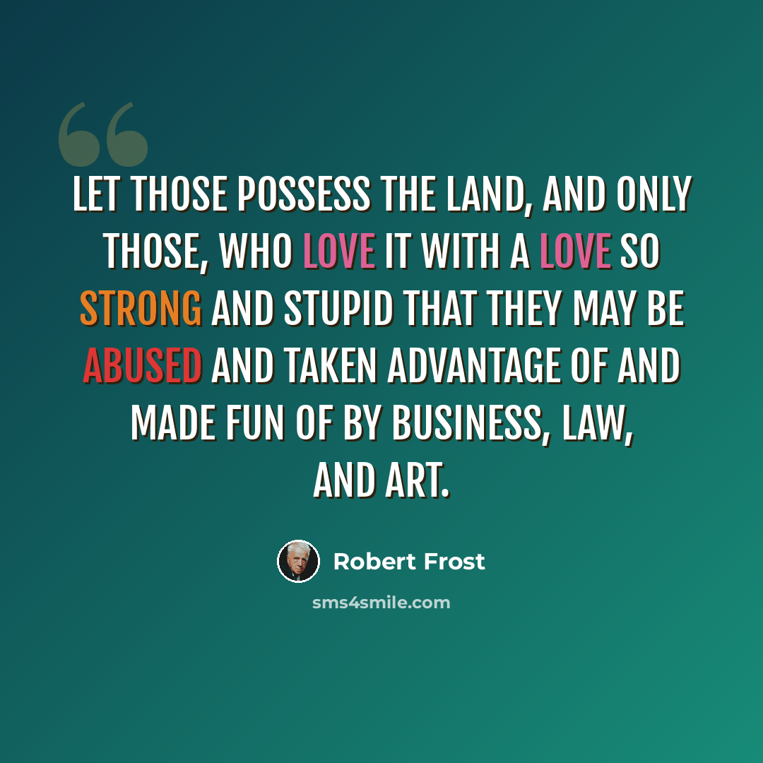 “Let those possess the land, and only those, Who love it with a love so strong and stupid That they may be abused and taken advantage of And made fun of by business, law, and art.” quote by Robert Frost