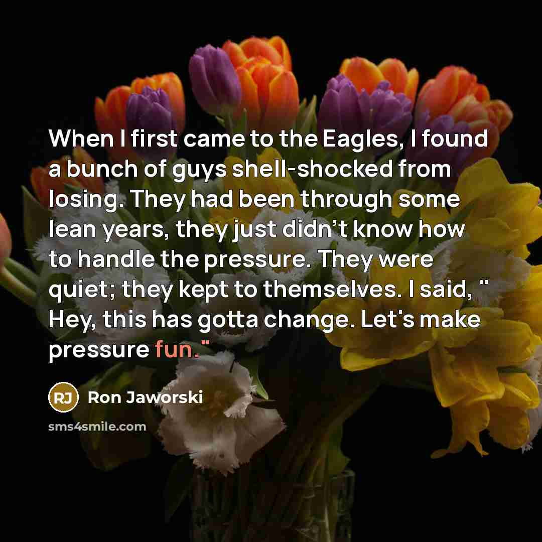 “When I first came to the Eagles, I found a bunch of guys shell-shocked from losing. They had been through some lean years, they just didn't know how to handle the pressure. They were quiet; they kept to themselves. I said, " Hey, this has gotta change. Let's make pressure fun."” quote by Ron Jaworski