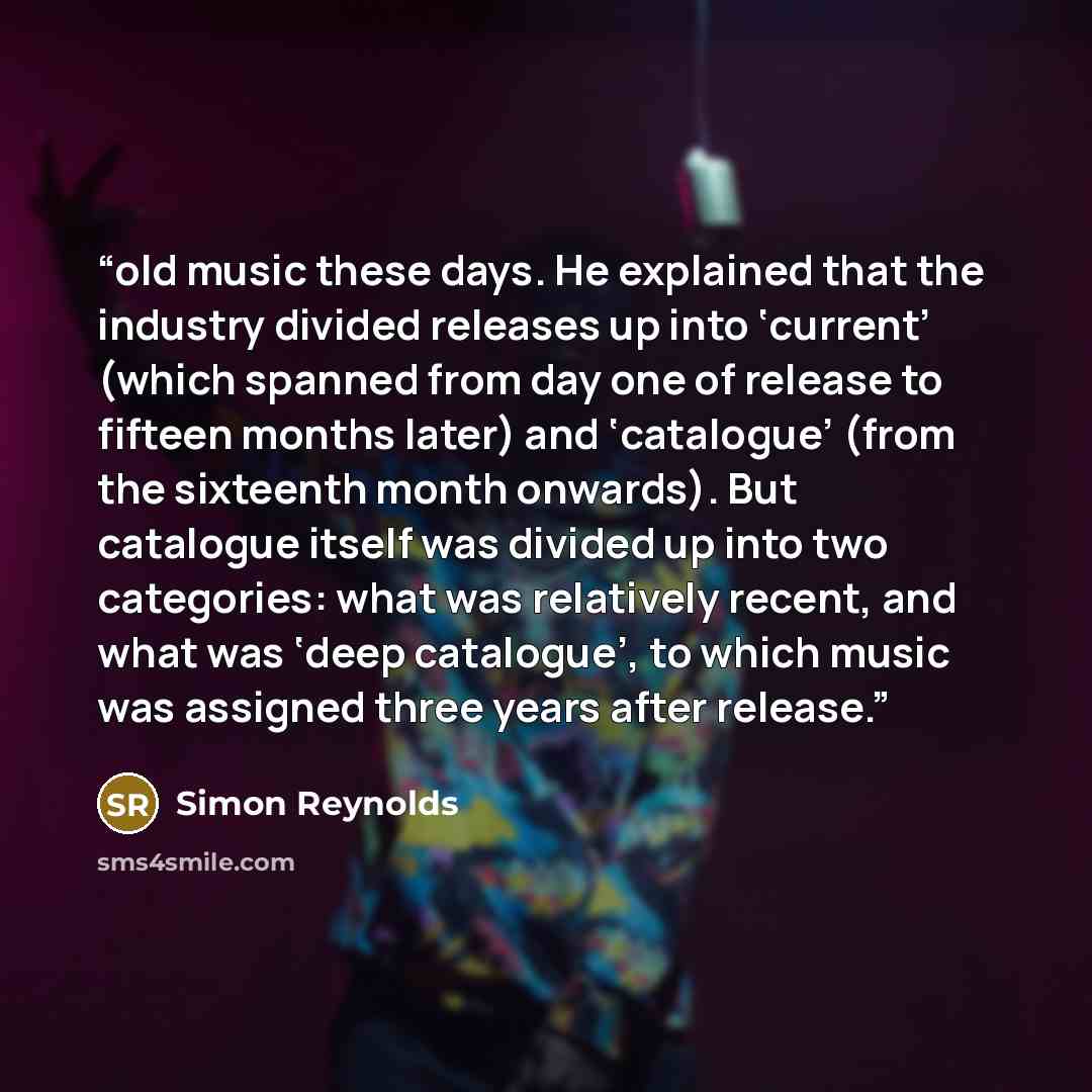 “old music these days. He explained that the industry divided releases up into ‘current’ (which spanned from day one of release to fifteen months later) and ‘catalogue’ (from the sixteenth month onwards). But catalogue itself was divided up into two categories: what was relatively recent, and what…” quote by Simon Reynolds