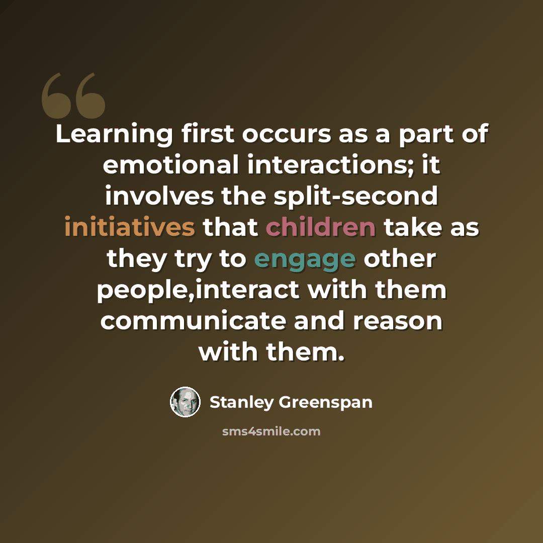 “Learning first occurs as a part of emotional interactions; it involves the split-second initiatives that children take as they try to engage other people,interact with them communicate and reason with them.” quote by Stanley Greenspan
