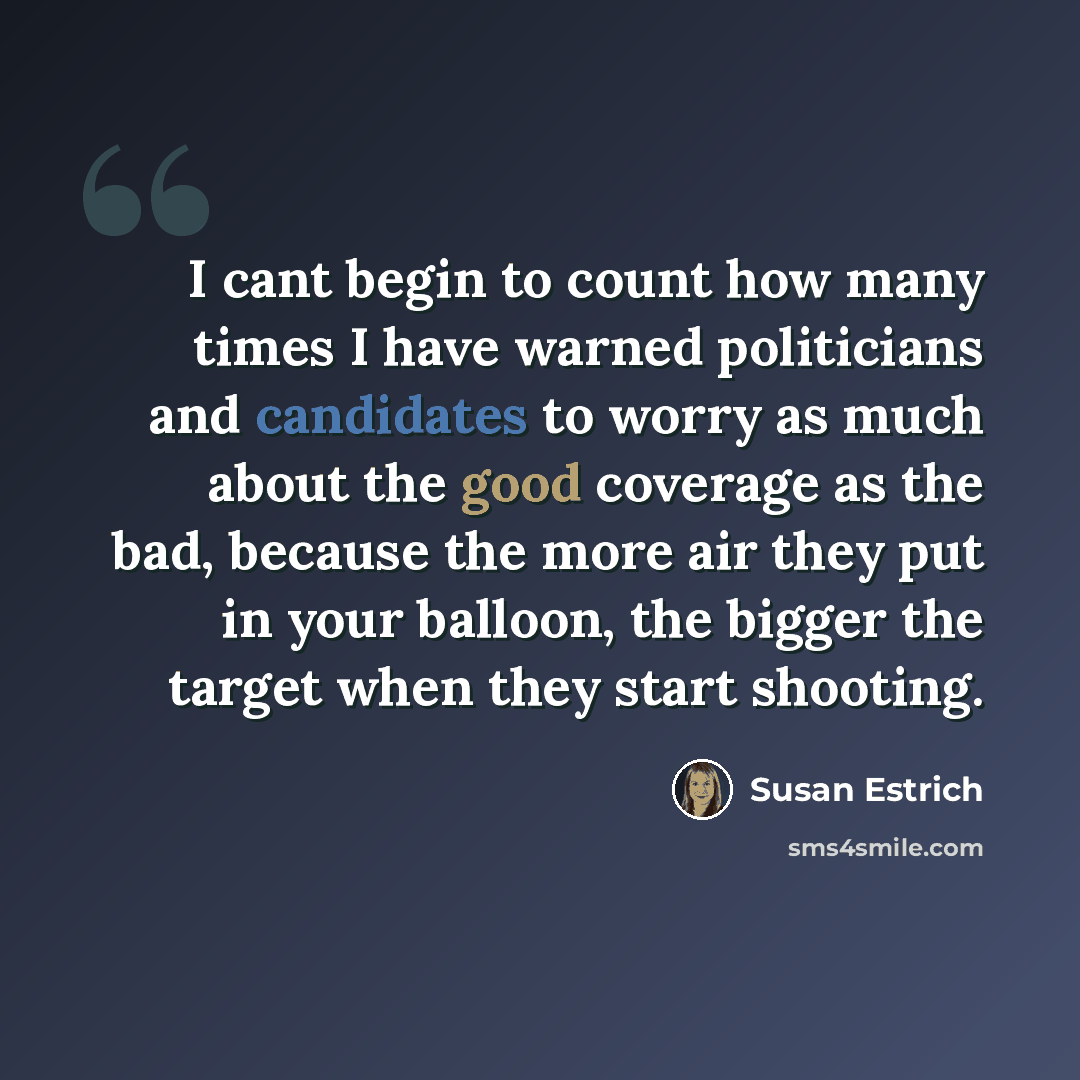 “I cant begin to count how many times I have warned politicians and candidates to worry as much about the good coverage as the bad, because the more air they put in your balloon, the bigger the target when they start shooting.” quote by Susan Estrich