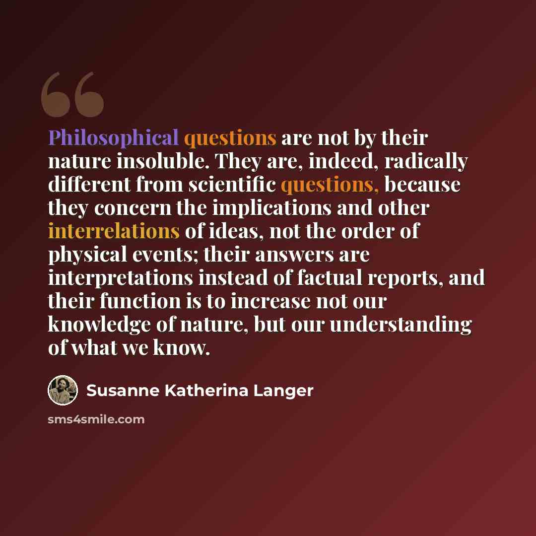 “Philosophical questions are not by their nature insoluble. They are, indeed, radically different from scientific questions, because they concern the implications and other interrelations of ideas, not the order of physical events; their answers are interpretations instead of factual reports, and…” quote by Susanne Katherina Langer