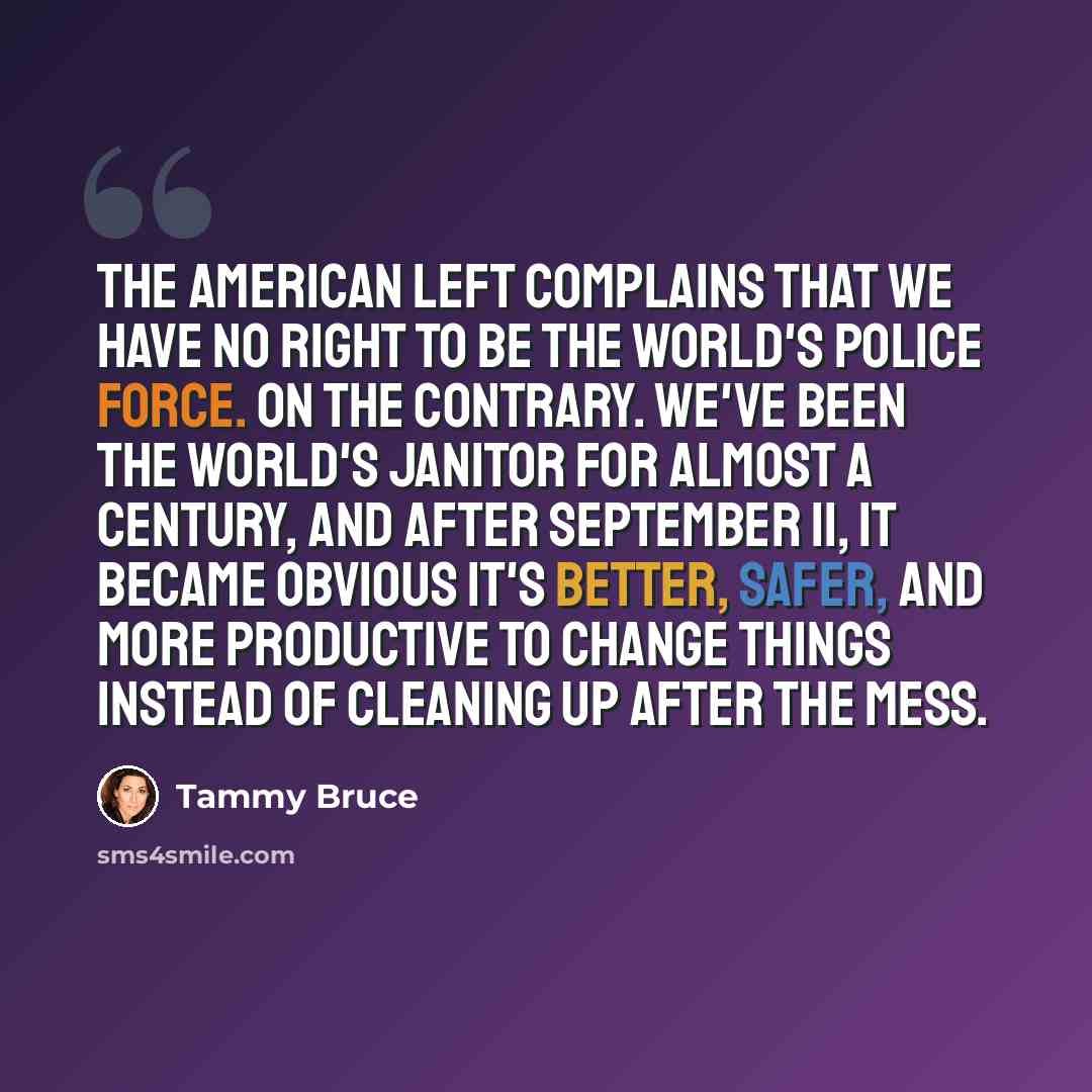 “The American Left complains that we have no right to be the world's police force. On the contrary. We've been the world's janitor for almost a century, and after September 11, it became obvious it's better, safer, and more productive to change things instead of cleaning up after the mess.” quote by Tammy Bruce