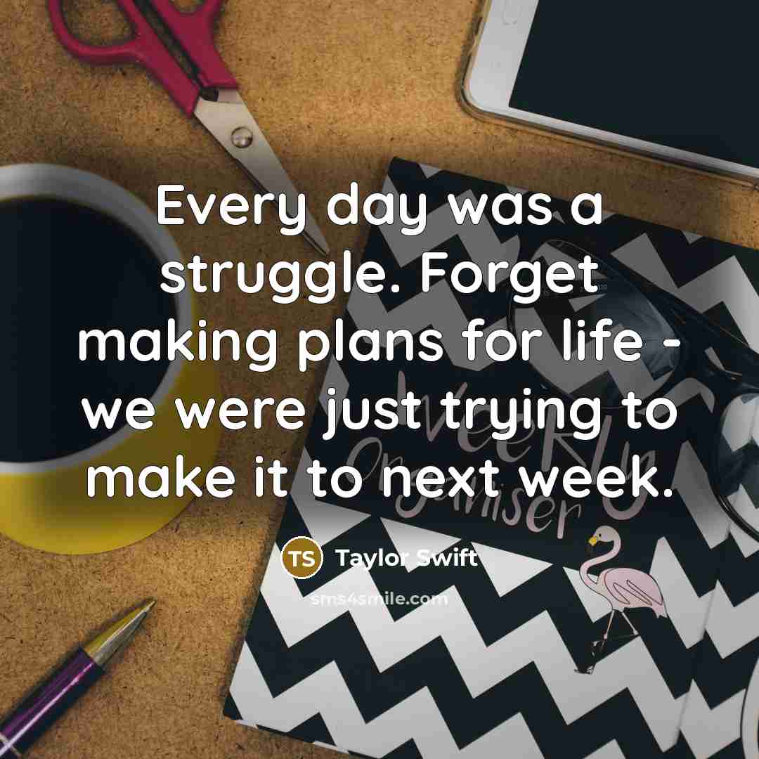 “Every day was a struggle. Forget making plans for life - we were just trying to make it to next week.” quote by Taylor Swift