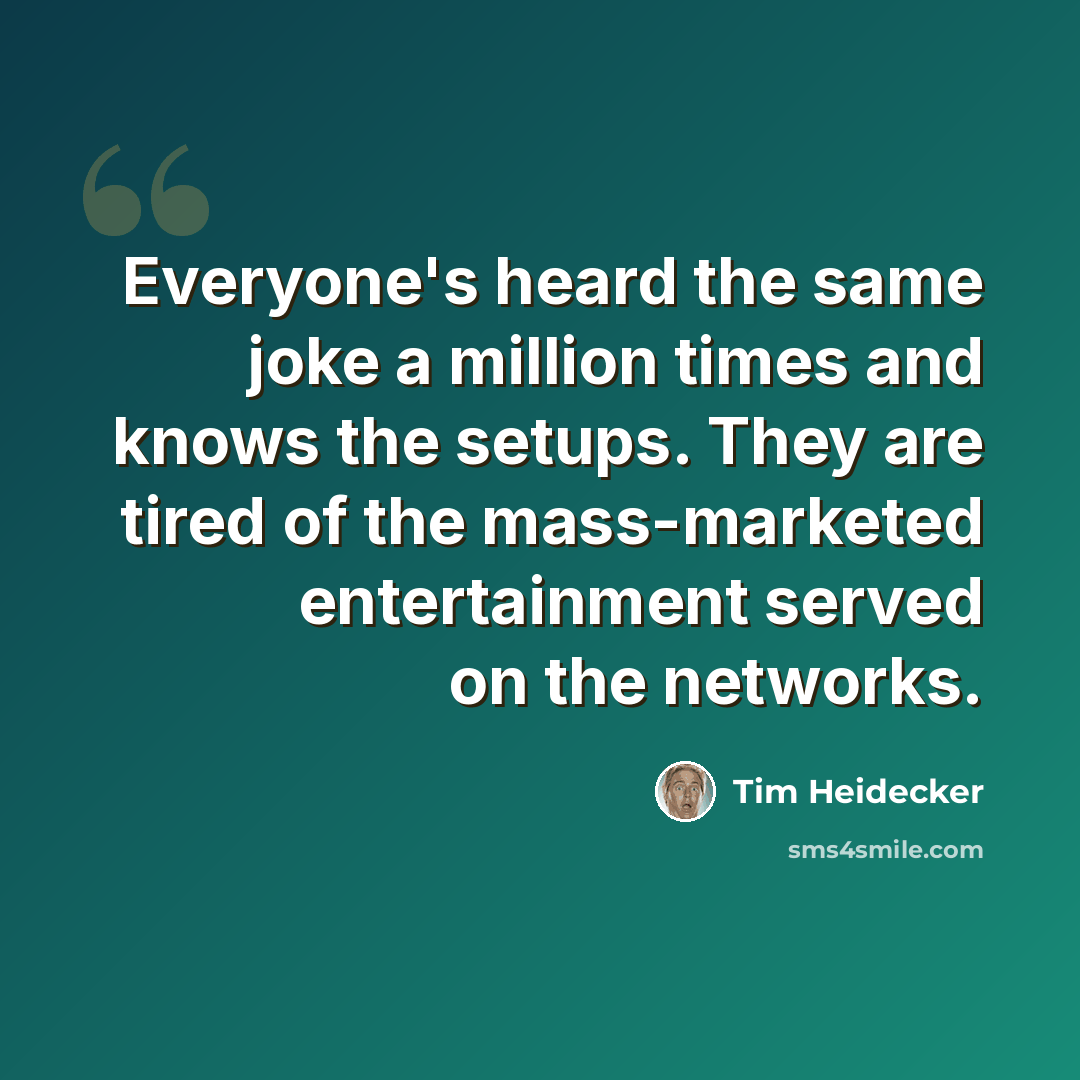 “Everyone's heard the same joke a million times and knows the setups. They are tired of the mass-marketed entertainment served on the networks.” quote by Tim Heidecker