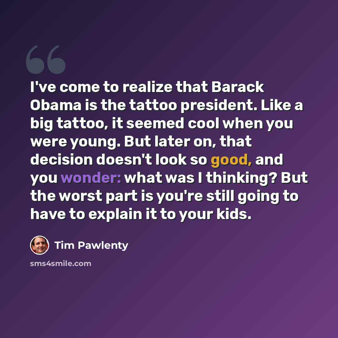 “I've come to realize that Barack Obama is the tattoo president. Like a big tattoo, it seemed cool when you were young. But later on, that decision doesn't look so good, and you wonder: what was I thinking? But the worst part is you're still going to have to explain it to your kids.” quote by Tim Pawlenty