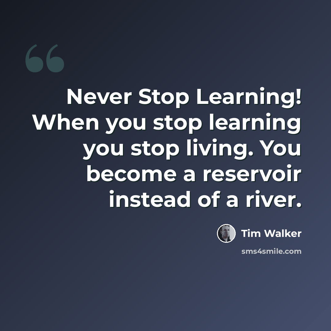 “Never Stop Learning! When you stop learning you stop living. You become a reservoir instead of a river.” quote by Tim Walker