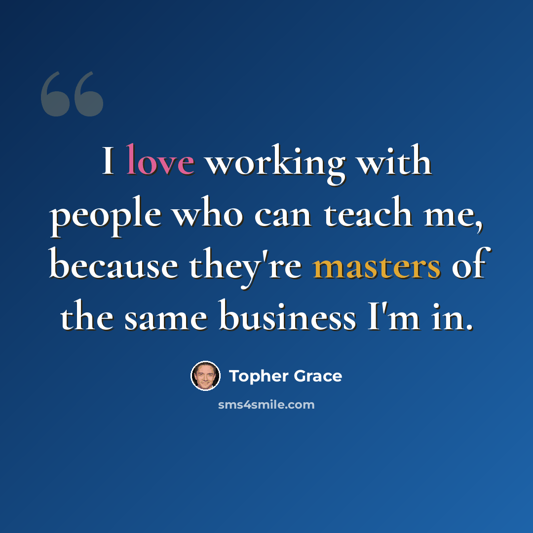 “I love working with people who can teach me, because they're masters of the same business I'm in.” quote by Topher Grace