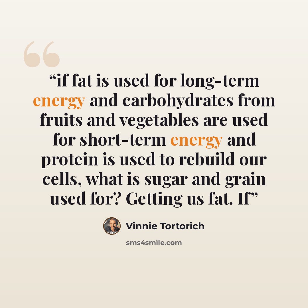“if fat is used for long-term energy and carbohydrates from fruits and vegetables are used for short-term energy and protein is used to rebuild our cells, what is sugar and grain used for? Getting us fat. If” quote by Vinnie Tortorich