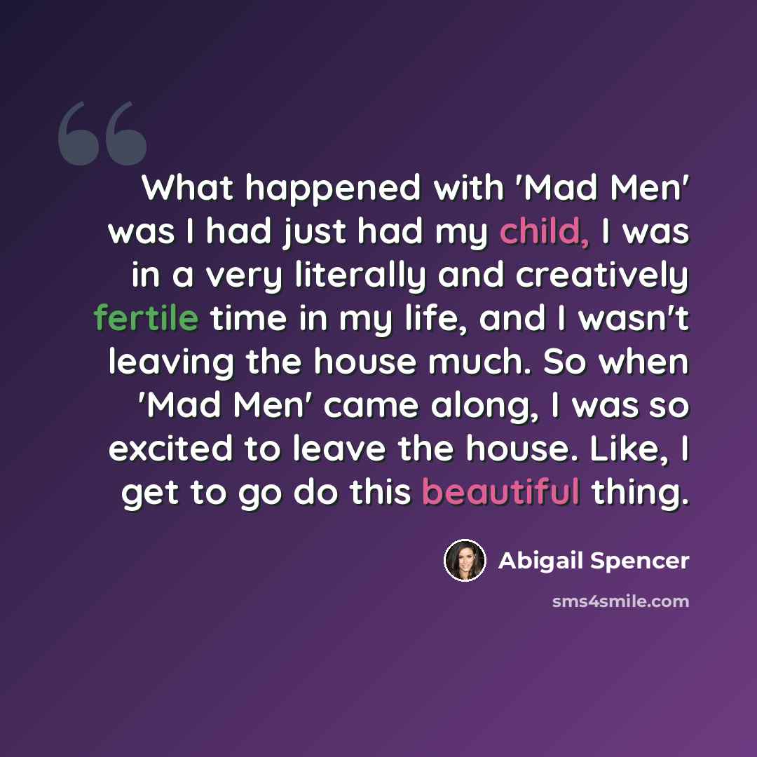 “What happened with 'Mad Men' was I had just had my child, I was in a very literally and creatively fertile time in my life, and I wasn't leaving the house much. So when 'Mad Men' came along, I was so excited to leave the house. Like, I get to go do this beautiful thing.” quote by Abigail Spencer