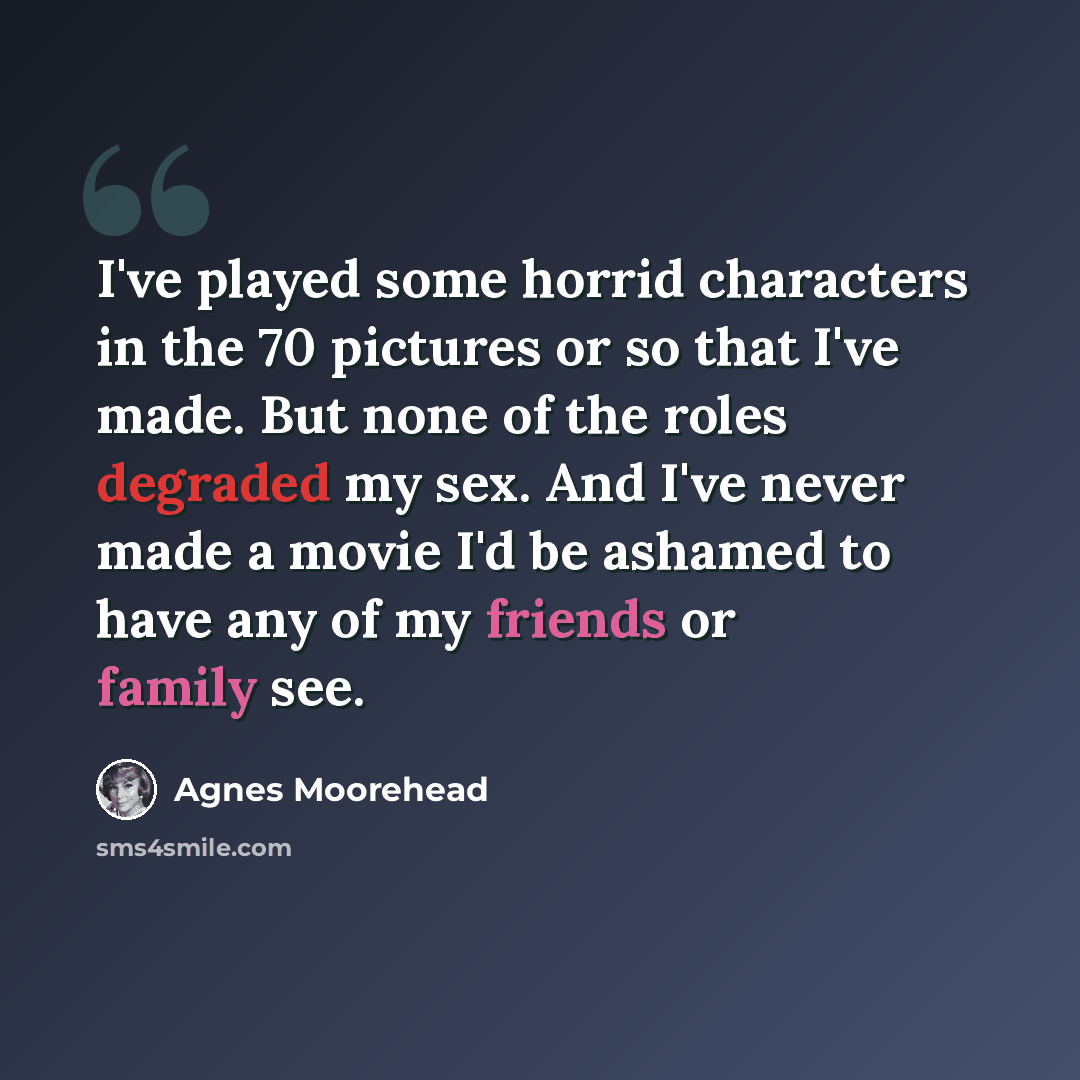 “I've played some horrid characters in the 70 pictures or so that I've made. But none of the roles degraded my sex. And I've never made a movie I'd be ashamed to have any of my friends or family see.” quote by Agnes Moorehead