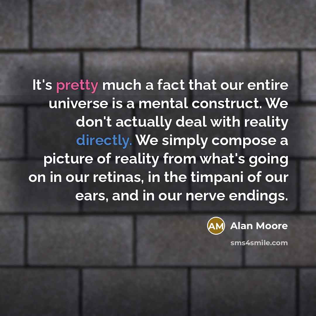 “It's pretty much a fact that our entire universe is a mental construct. We don't actually deal with reality directly. We simply compose a picture of reality from what's going on in our retinas, in the timpani of our ears, and in our nerve endings.” quote by Alan Moore