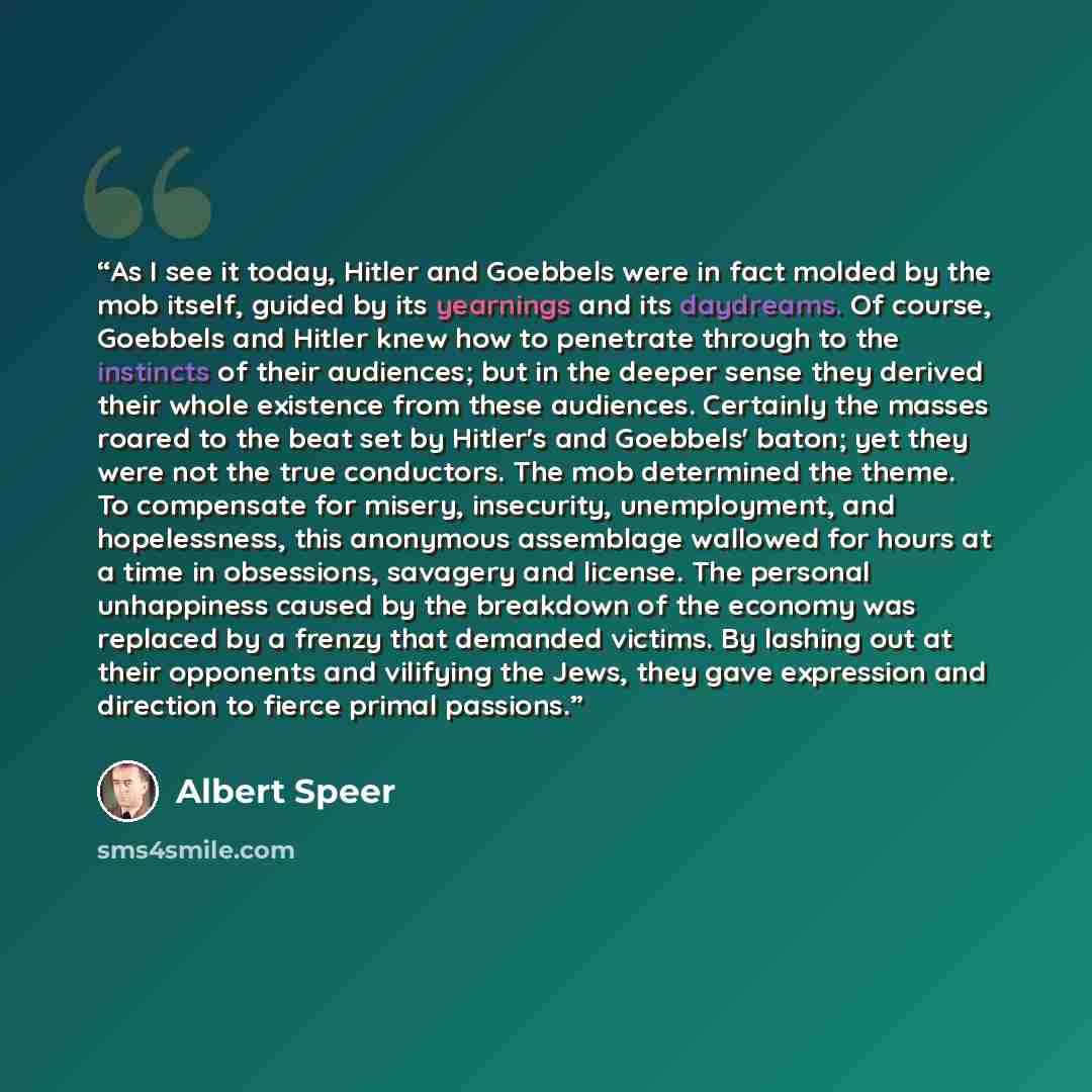 “As I see it today, Hitler and Goebbels were in fact molded by the mob itself, guided by its yearnings and its daydreams. Of course, Goebbels and Hitler knew how to penetrate through to the instincts of their audiences; but in the deeper sense they derived their whole existence from these…” quote by Albert Speer