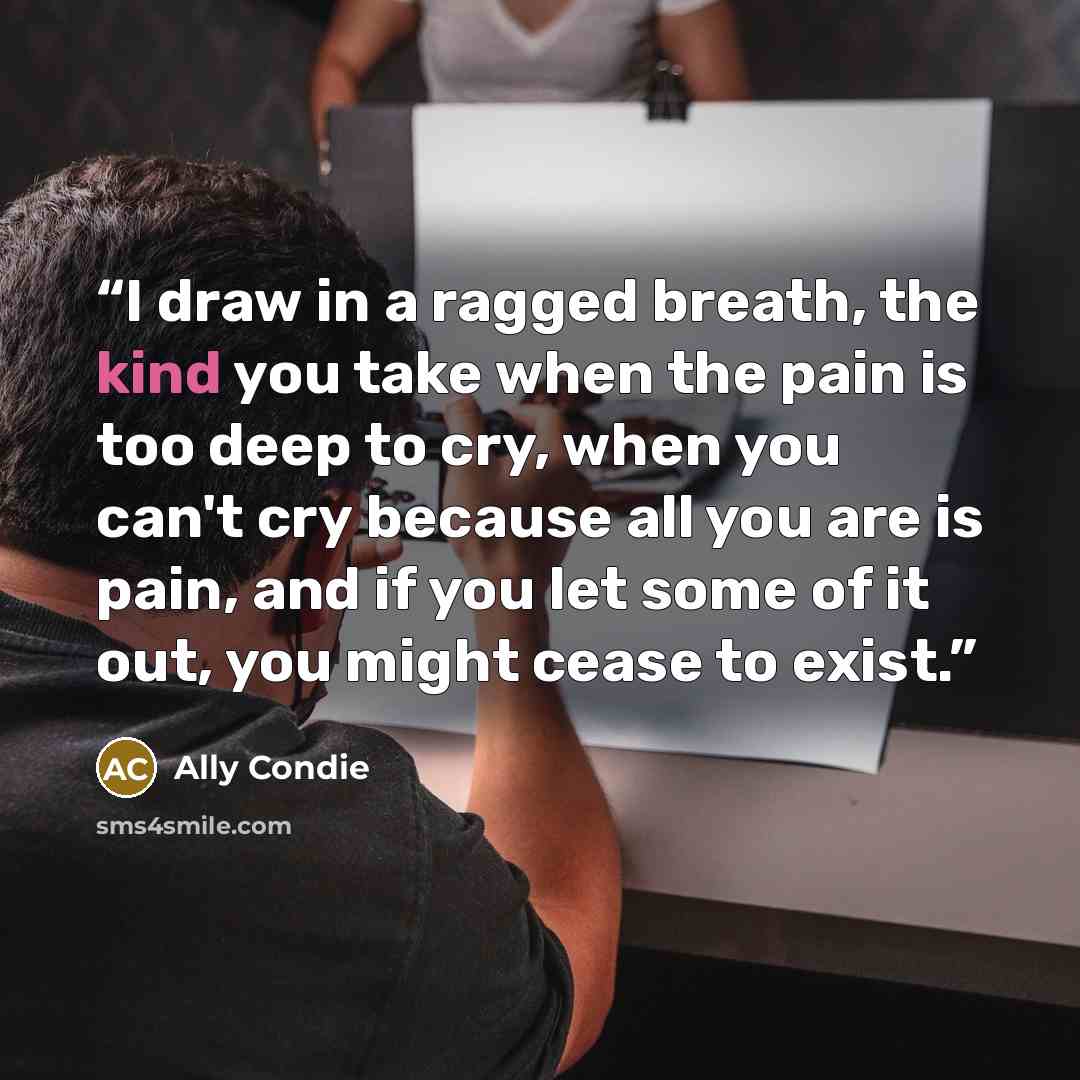 “I draw in a ragged breath, the kind you take when the pain is too deep to cry, when you can't cry because all you are is pain, and if you let some of it out, you might cease to exist.” quote by Ally Condie