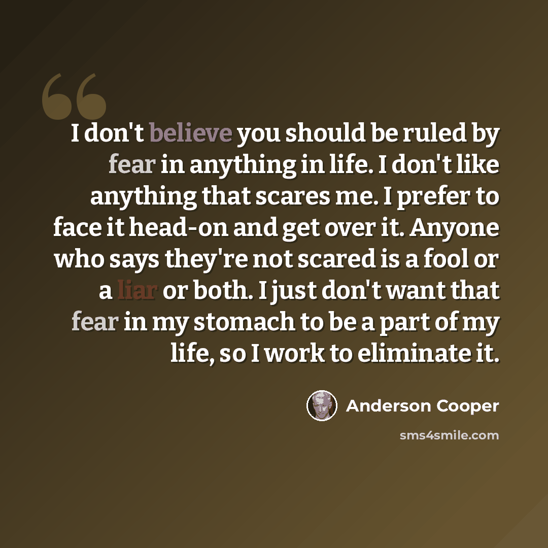 “I don't believe you should be ruled by fear in anything in life. I don't like anything that scares me. I prefer to face it head-on and get over it. Anyone who says they're not scared is a fool or a liar or both. I just don't want that fear in my stomach to be a part of my life, so I work to…” quote by Anderson Cooper