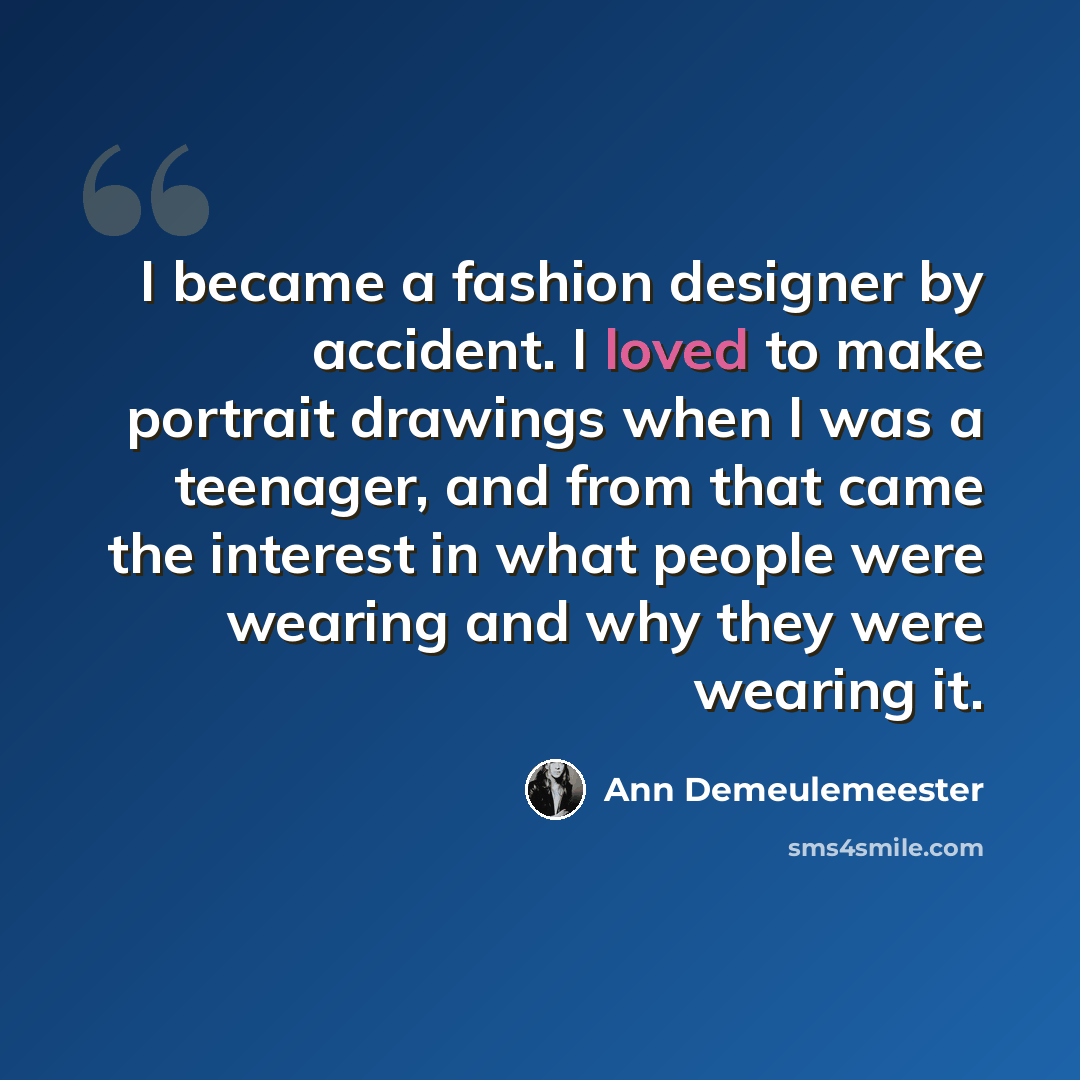 “I became a fashion designer by accident. I loved to make portrait drawings when I was a teenager, and from that came the interest in what people were wearing and why they were wearing it.” quote by Ann Demeulemeester