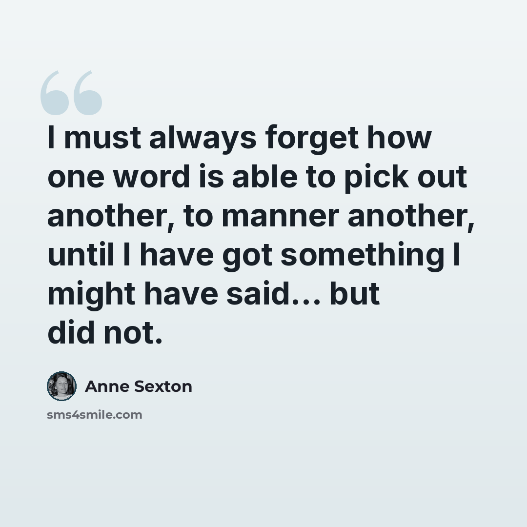 “I must always forget how one word is able to pick out another, to manner another, until I have got something I might have said... but did not.” quote by Anne Sexton