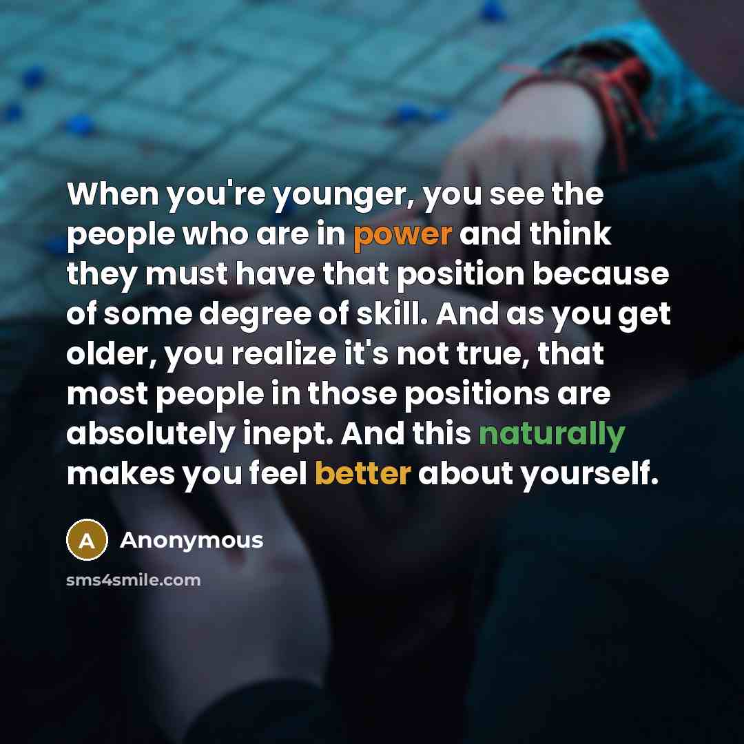 “When you're younger, you see the people who are in power and think they must have that position because of some degree of skill. And as you get older, you realize it's not true, that most people in those positions are absolutely inept. And this naturally makes you feel better about yourself.” quote by Anonymous