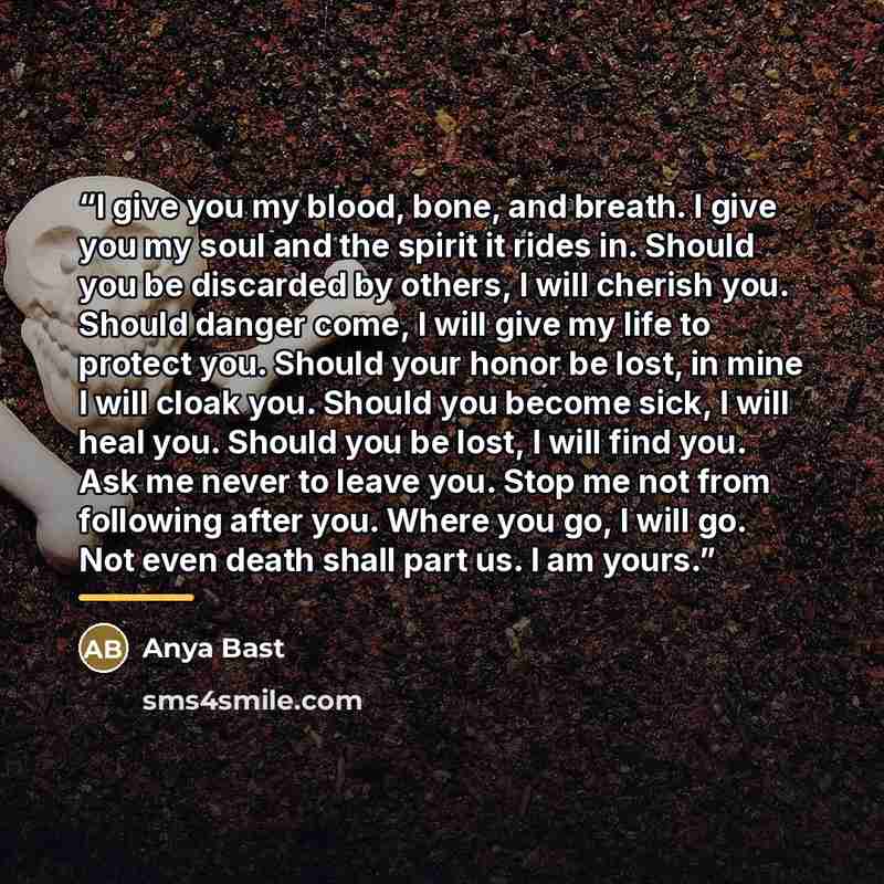 “I give you my blood, bone, and breath. I give you my soul and the spirit it rides in. Should you be discarded by others, I will cherish you. Should danger come, I will give my life to protect you. Should your honor be lost, in mine I will cloak you. Should you become sick, I will heal you. Should…” quote by Anya Bast
