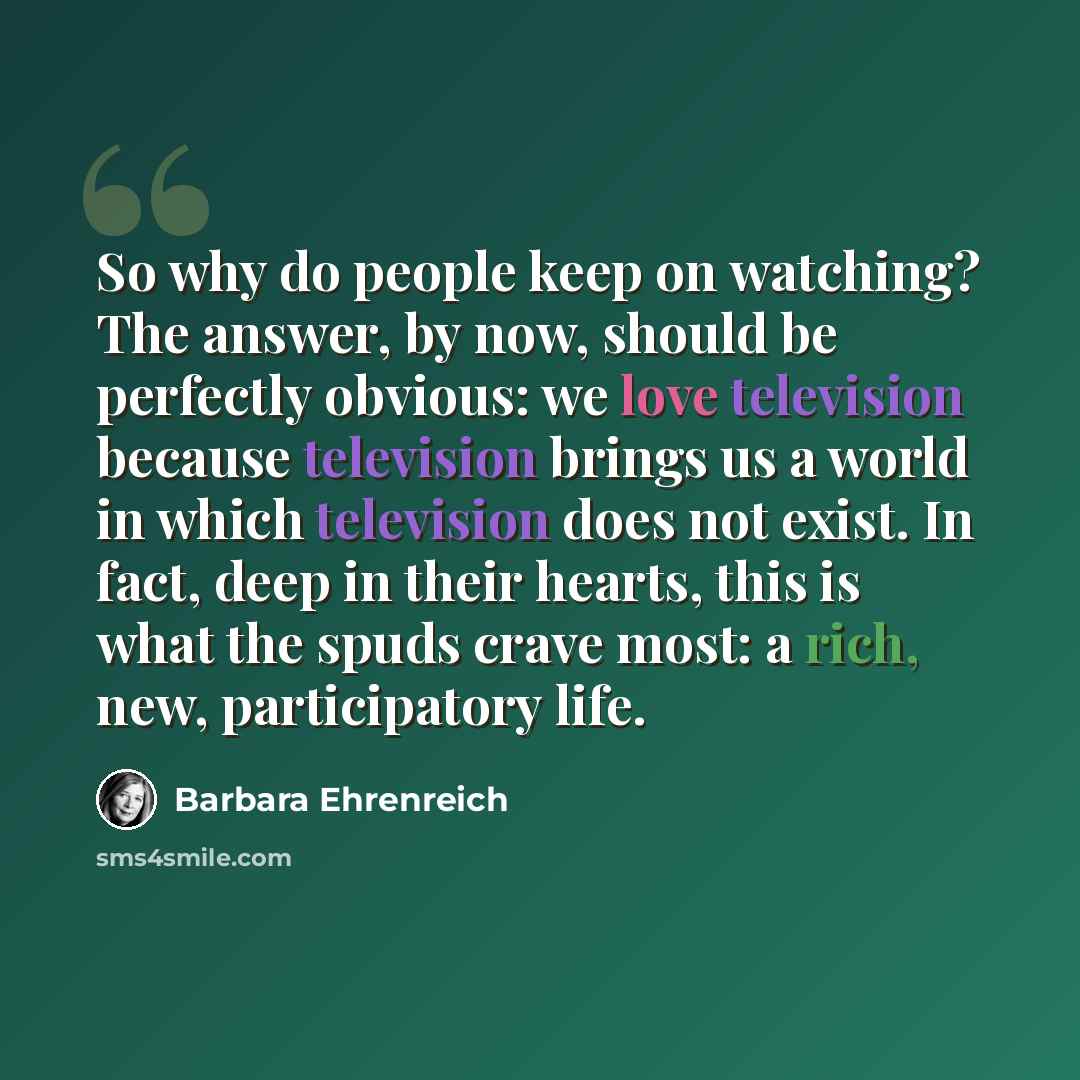 “So why do people keep on watching? The answer, by now, should be perfectly obvious: we love television because television brings us a world in which television does not exist. In fact, deep in their hearts, this is what the spuds crave most: a rich, new, participatory life.” quote by Barbara Ehrenreich