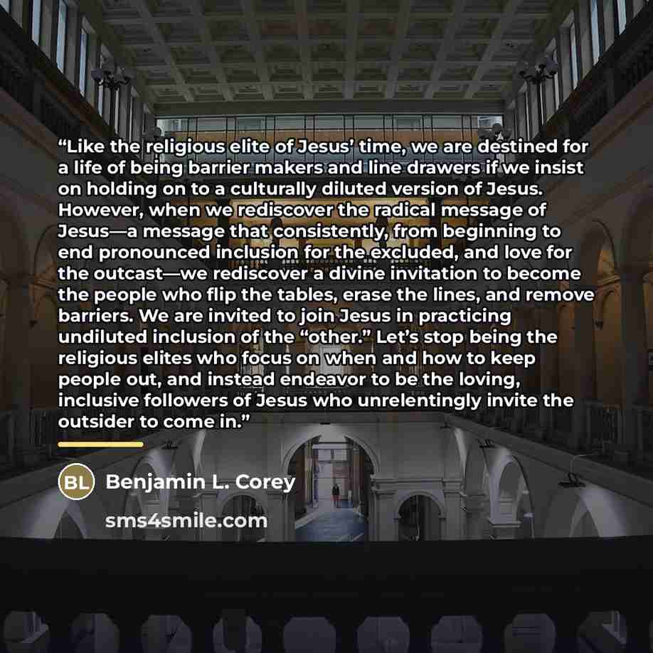 “Like the religious elite of Jesus’ time, we are destined for a life of being barrier makers and line drawers if we insist on holding on to a culturally diluted version of Jesus. However, when we rediscover the radical message of Jesus—a message that consistently, from beginning to end pronounced…” quote by Benjamin L. Corey