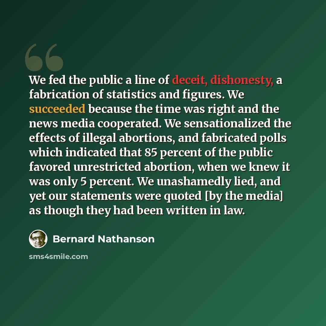 “We fed the public a line of deceit, dishonesty, a fabrication of statistics and figures. We succeeded because the time was right and the news media cooperated. We sensationalized the effects of illegal abortions, and fabricated polls which indicated that 85 percent of the public favored…” quote by Bernard Nathanson