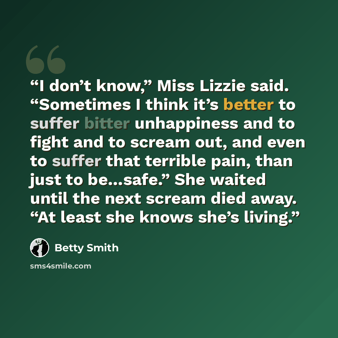 “I don’t know,” Miss Lizzie said. “Sometimes I think it’s better to suffer bitter unhappiness and to fight and to scream out, and even to suffer that terrible pain, than just to be…safe.” She waited until the next scream died away. “At least she knows she’s living.” quote by Betty Smith