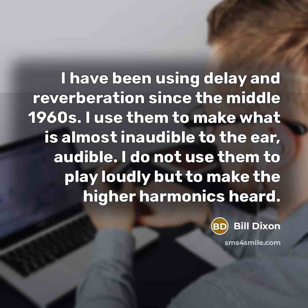 “I have been using delay and reverberation since the middle 1960s. I use them to make what is almost inaudible to the ear, audible. I do not use them to play loudly but to make the higher harmonics heard.” quote by Bill Dixon