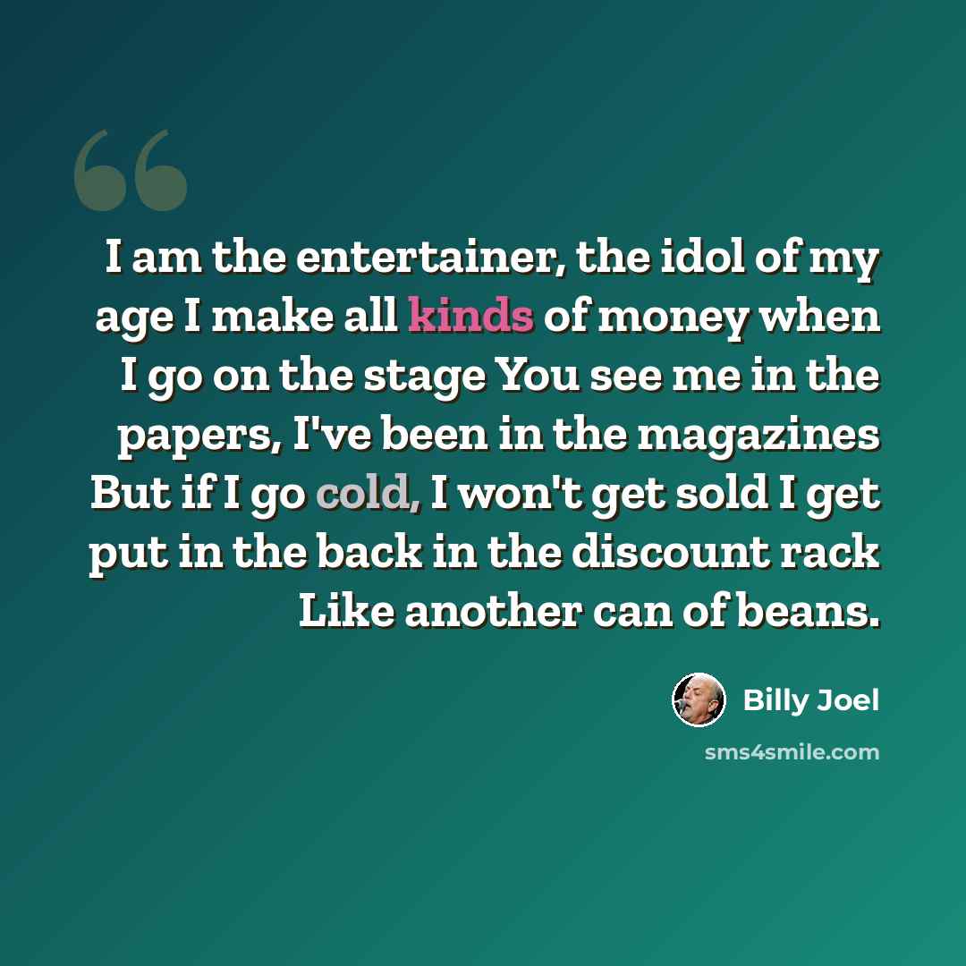 “I am the entertainer, the idol of my age I make all kinds of money when I go on the stage You see me in the papers, I've been in the magazines But if I go cold, I won't get sold I get put in the back in the discount rack Like another can of beans.” quote by Billy Joel