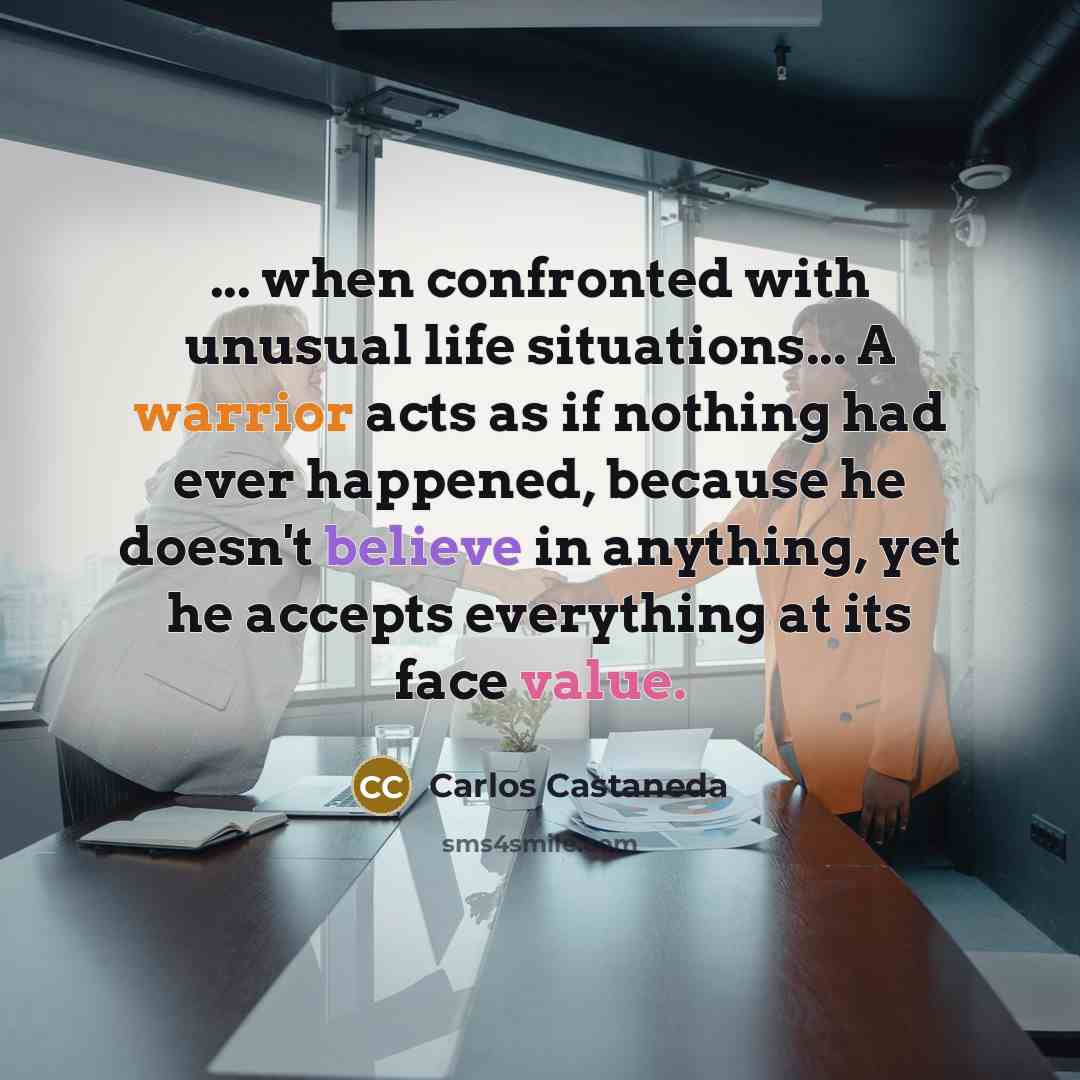“... when confronted with unusual life situations... A warrior acts as if nothing had ever happened, because he doesn't believe in anything, yet he accepts everything at its face value.” quote by Carlos Castaneda