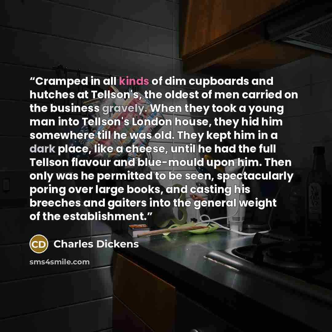 “Cramped in all kinds of dim cupboards and hutches at Tellson's, the oldest of men carried on the business gravely. When they took a young man into Tellson's London house, they hid him somewhere till he was old. They kept him in a dark place, like a cheese, until he had the full Tellson flavour and…” quote by Charles Dickens