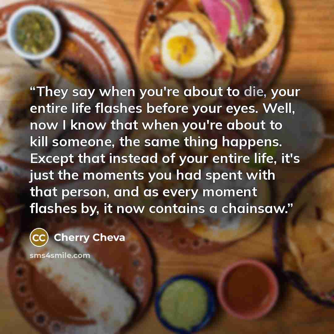 “They say when you're about to die, your entire life flashes before your eyes. Well, now I know that when you're about to kill someone, the same thing happens. Except that instead of your entire life, it's just the moments you had spent with that person, and as every moment flashes by, it now…” quote by Cherry Cheva