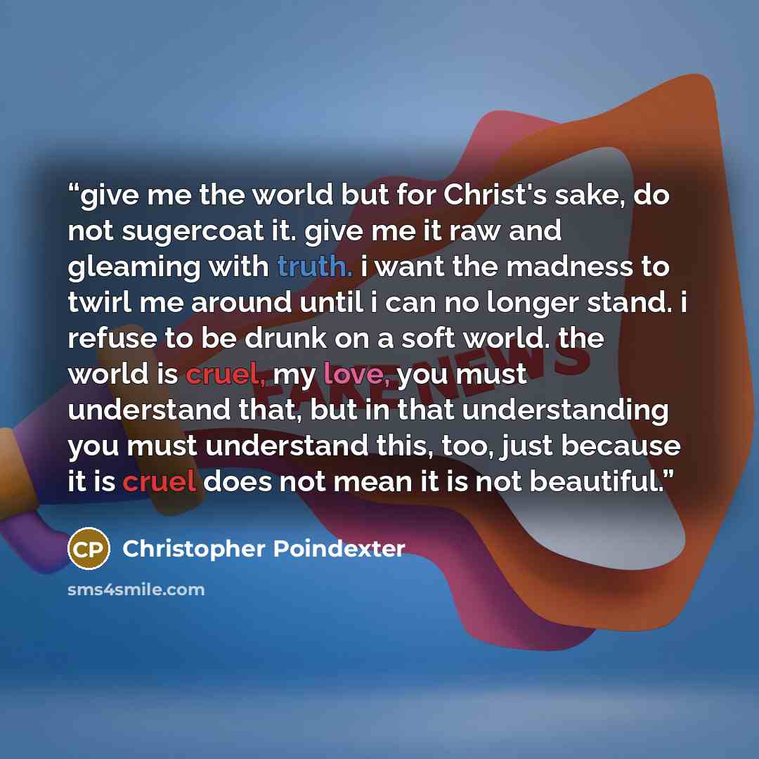 “give me the world but for Christ's sake, do not sugercoat it. give me it raw and gleaming with truth. i want the madness to twirl me around until i can no longer stand. i refuse to be drunk on a soft world. the world is cruel, my love, you must understand that, but in that understanding you must…” quote by Christopher Poindexter