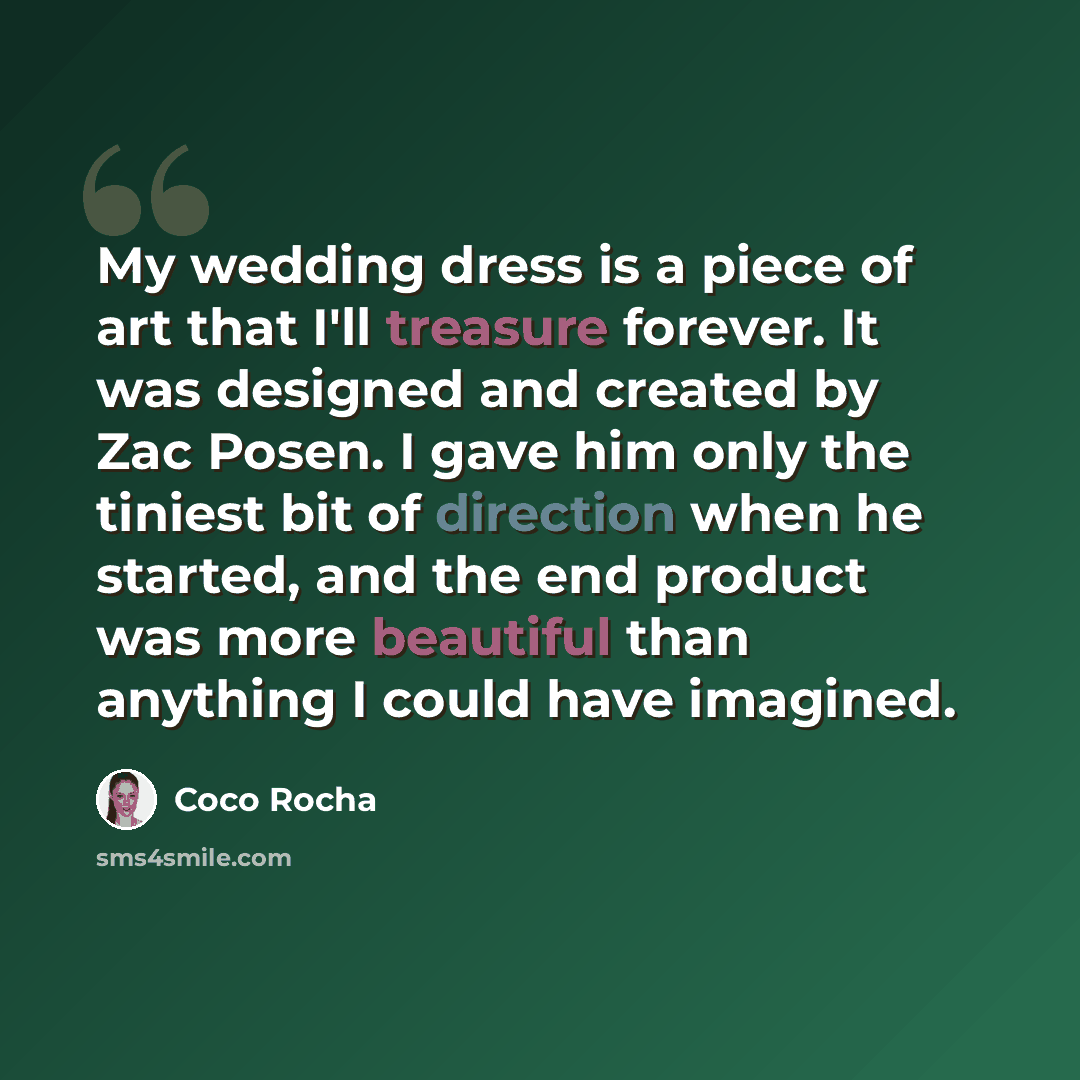 “My wedding dress is a piece of art that I'll treasure forever. It was designed and created by Zac Posen. I gave him only the tiniest bit of direction when he started, and the end product was more beautiful than anything I could have imagined.” quote by Coco Rocha