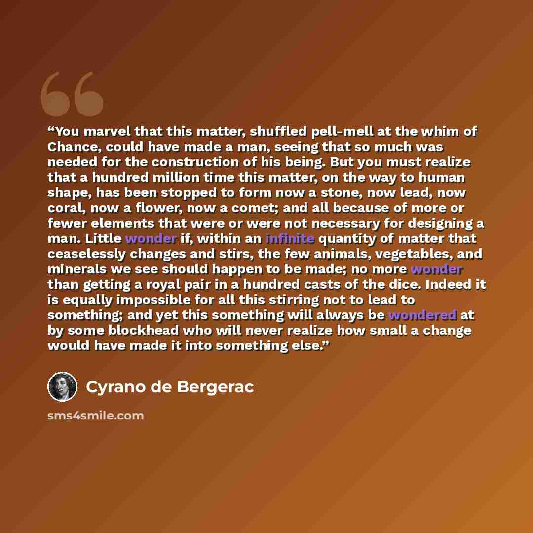 “You marvel that this matter, shuffled pell-mell at the whim of Chance, could have made a man, seeing that so much was needed for the construction of his being. But you must realize that a hundred million time this matter, on the way to human shape, has been stopped to form now a stone, now lead…” quote by Cyrano de Bergerac