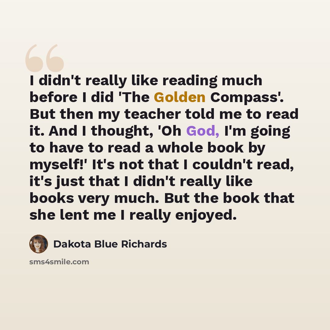 “I didn't really like reading much before I did 'The Golden Compass'. But then my teacher told me to read it. And I thought, 'Oh God, I'm going to have to read a whole book by myself!' It's not that I couldn't read, it's just that I didn't really like books very much. But the book that she lent me…” quote by Dakota Blue Richards