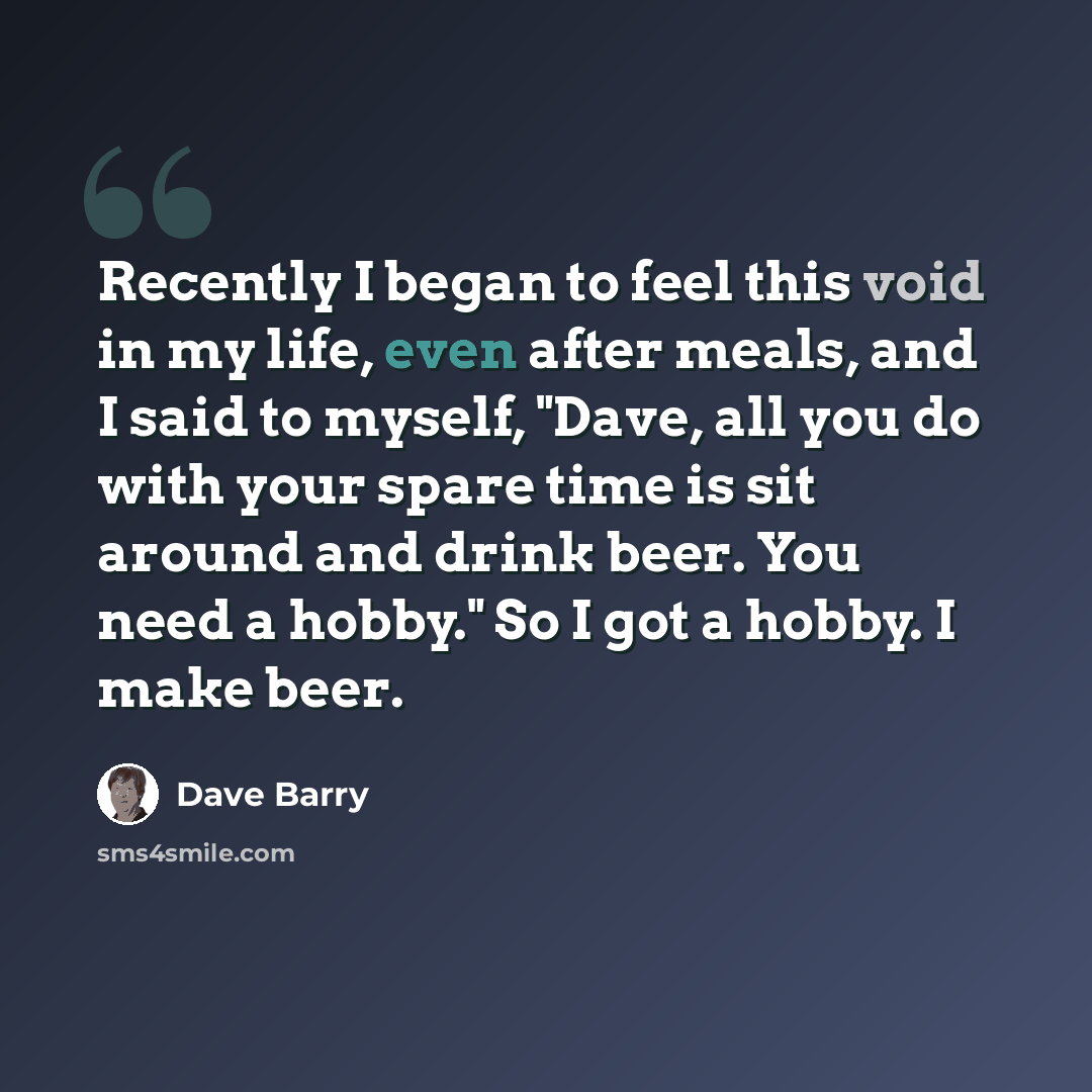 “Recently I began to feel this void in my life, even after meals, and I said to myself, "Dave, all you do with your spare time is sit around and drink beer. You need a hobby." So I got a hobby. I make beer.” quote by Dave Barry