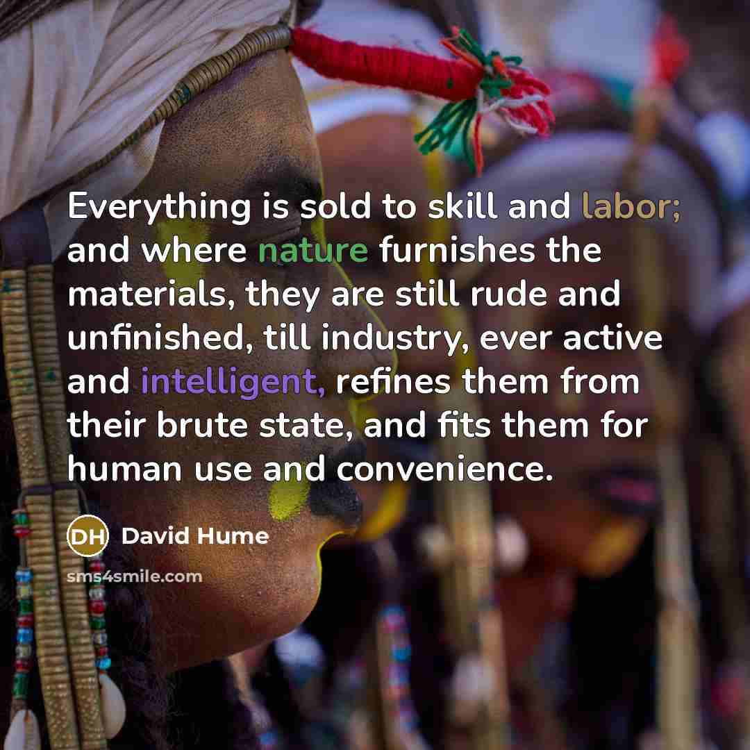 “Everything is sold to skill and labor; and where nature furnishes the materials, they are still rude and unfinished, till industry, ever active and intelligent, refines them from their brute state, and fits them for human use and convenience.” quote by David Hume