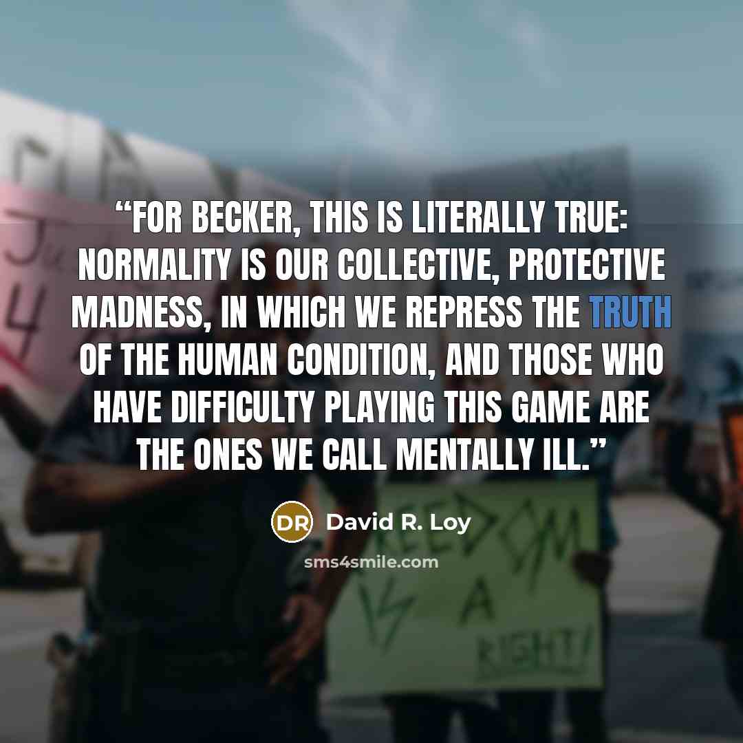 “For Becker, this is literally true: Normality is our collective, protective madness, in which we repress the truth of the human condition, and those who have difficulty playing this game are the ones we call mentally ill.” quote by David R. Loy