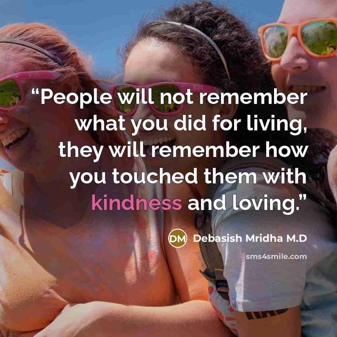 “People will not remember what you did for living, they will remember how you touched them with kindness and loving.” quote by Debasish Mridha M.D