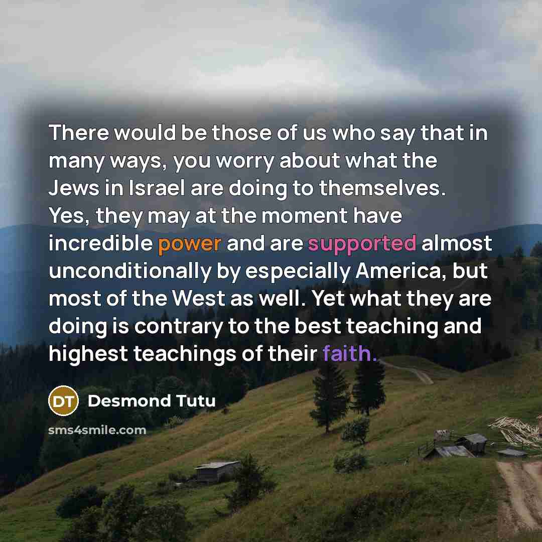 “There would be those of us who say that in many ways, you worry about what the Jews in Israel are doing to themselves. Yes, they may at the moment have incredible power and are supported almost unconditionally by especially America, but most of the West as well. Yet what they are doing is contrary…” quote by Desmond Tutu